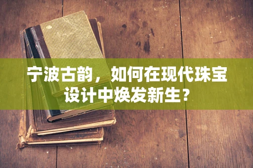 宁波古韵，如何在现代珠宝设计中焕发新生？