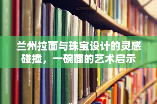 兰州拉面与珠宝设计的灵感碰撞，一碗面的艺术启示