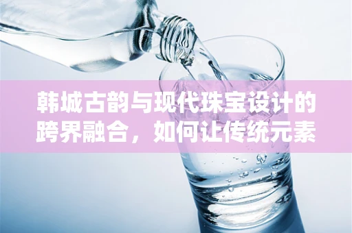 韩城古韵与现代珠宝设计的跨界融合，如何让传统元素焕发时尚新意？