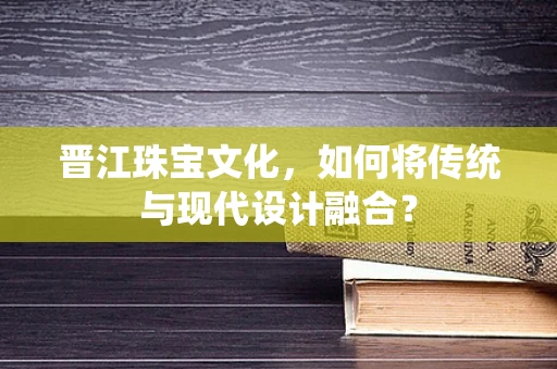 晋江珠宝文化，如何将传统与现代设计融合？