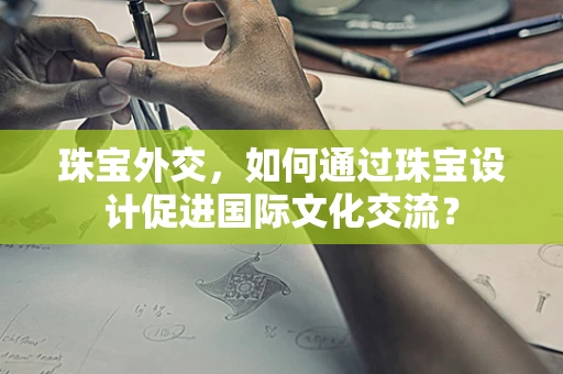 珠宝外交，如何通过珠宝设计促进国际文化交流？