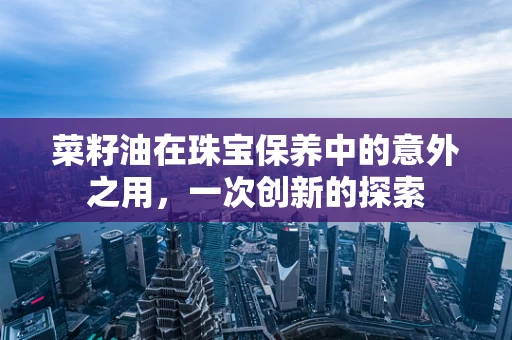 菜籽油在珠宝保养中的意外之用，一次创新的探索