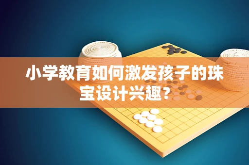 小学教育如何激发孩子的珠宝设计兴趣？