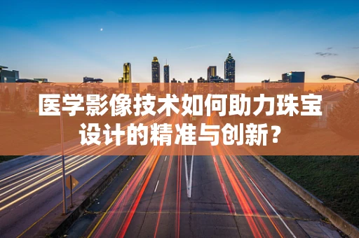 医学影像技术如何助力珠宝设计的精准与创新？