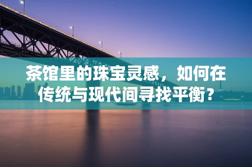 茶馆里的珠宝灵感，如何在传统与现代间寻找平衡？