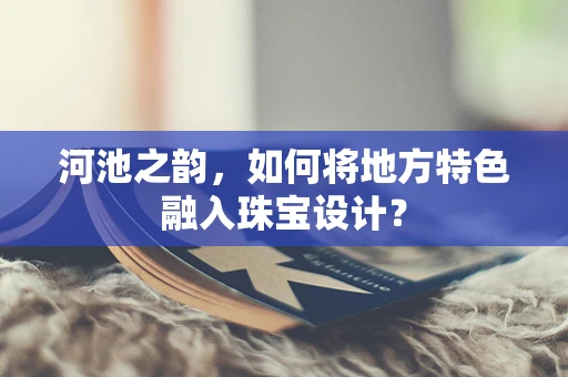 河池之韵，如何将地方特色融入珠宝设计？