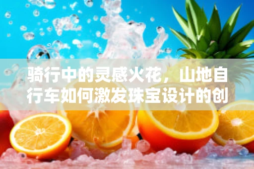 骑行中的灵感火花，山地自行车如何激发珠宝设计的创意？