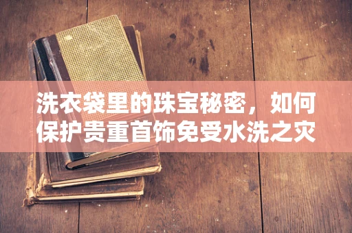 洗衣袋里的珠宝秘密，如何保护贵重首饰免受水洗之灾？