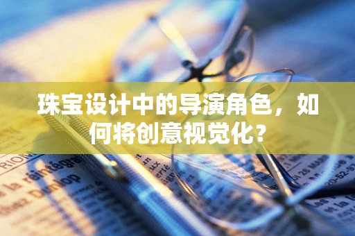 珠宝设计中的导演角色，如何将创意视觉化？