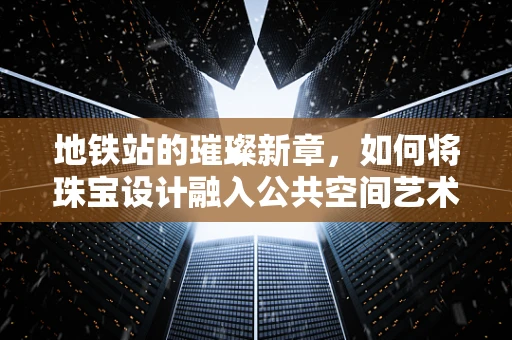 地铁站的璀璨新章，如何将珠宝设计融入公共空间艺术？