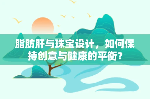 脂肪肝与珠宝设计，如何保持创意与健康的平衡？