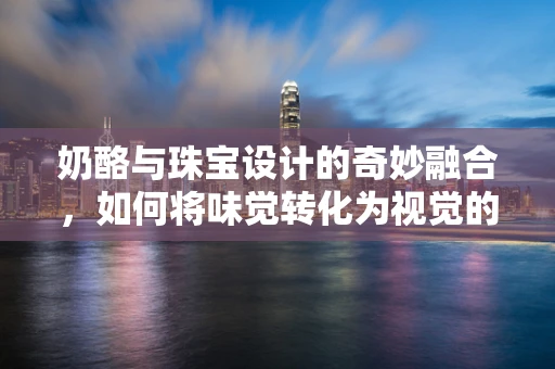 奶酪与珠宝设计的奇妙融合，如何将味觉转化为视觉的创意挑战？