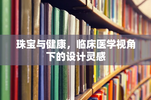 珠宝与健康，临床医学视角下的设计灵感