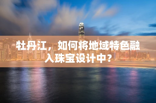 牡丹江，如何将地域特色融入珠宝设计中？