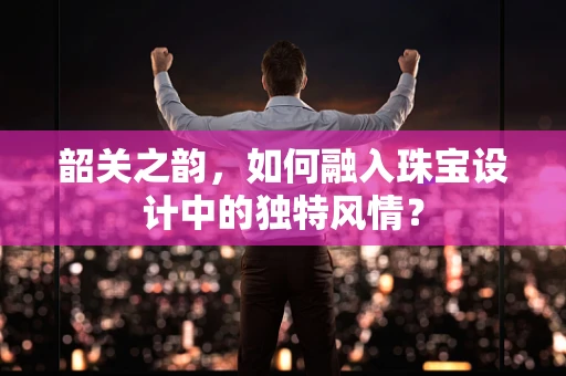 韶关之韵，如何融入珠宝设计中的独特风情？