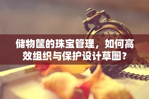 储物筐的珠宝管理，如何高效组织与保护设计草图？