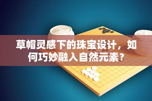 草帽灵感下的珠宝设计，如何巧妙融入自然元素？