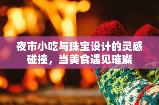 夜市小吃与珠宝设计的灵感碰撞，当美食遇见璀璨