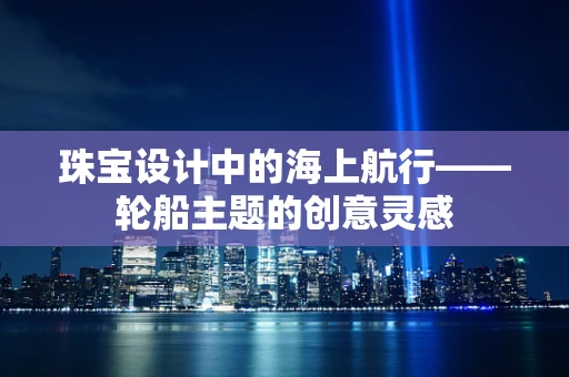 珠宝设计中的海上航行——轮船主题的创意灵感