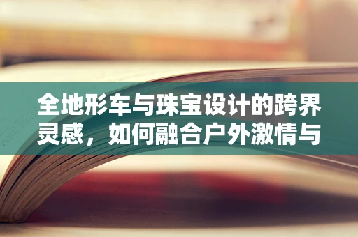全地形车与珠宝设计的跨界灵感，如何融合户外激情与精致工艺？