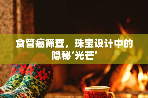 食管癌筛查，珠宝设计中的隐秘‘光芒’