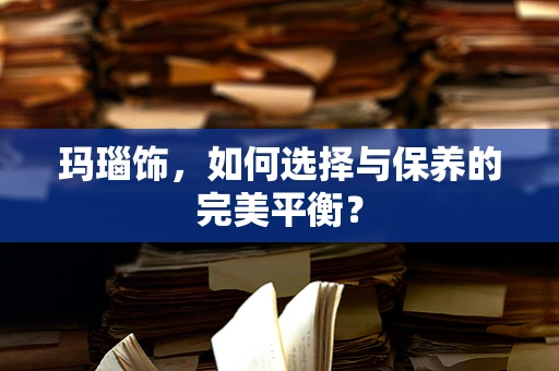 玛瑙饰，如何选择与保养的完美平衡？