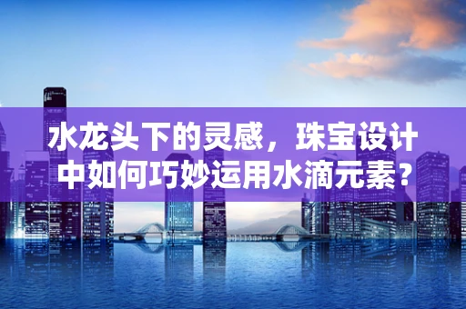 水龙头下的灵感，珠宝设计中如何巧妙运用水滴元素？