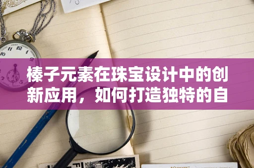 榛子元素在珠宝设计中的创新应用，如何打造独特的自然风情？