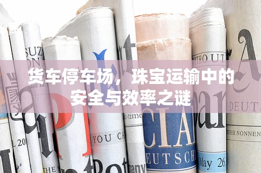 货车停车场，珠宝运输中的安全与效率之谜