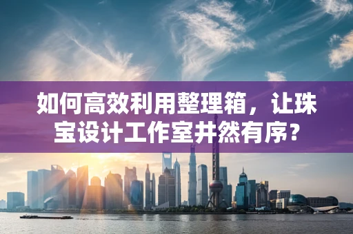 如何高效利用整理箱，让珠宝设计工作室井然有序？