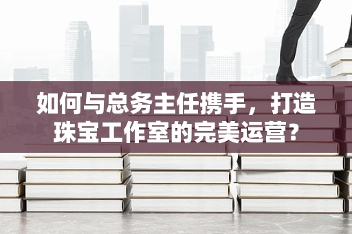如何与总务主任携手，打造珠宝工作室的完美运营？