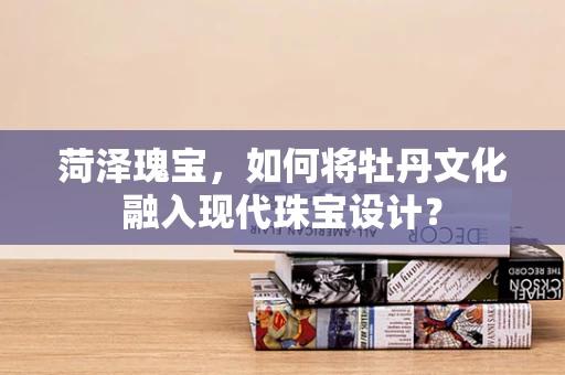 菏泽瑰宝，如何将牡丹文化融入现代珠宝设计？