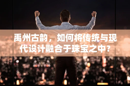 禹州古韵，如何将传统与现代设计融合于珠宝之中？