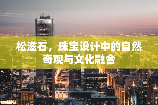 松滋石，珠宝设计中的自然奇观与文化融合
