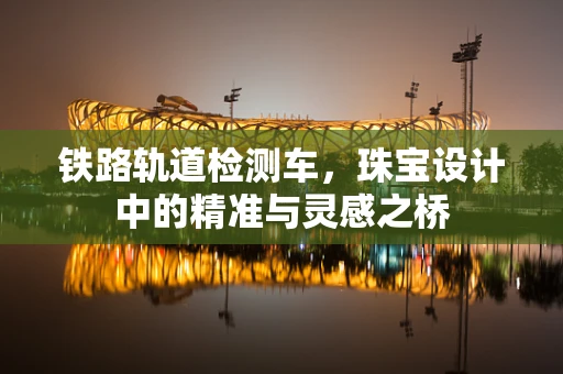 铁路轨道检测车，珠宝设计中的精准与灵感之桥