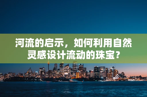 河流的启示，如何利用自然灵感设计流动的珠宝？