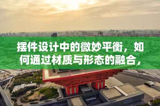 摆件设计中的微妙平衡，如何通过材质与形态的融合，营造视觉与触觉的双重和谐？