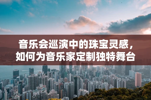 音乐会巡演中的珠宝灵感，如何为音乐家定制独特舞台珠宝？