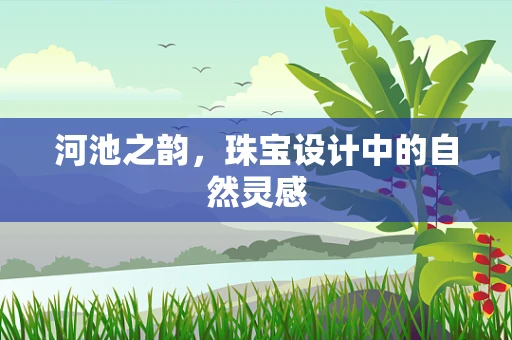 河池之韵，珠宝设计中的自然灵感