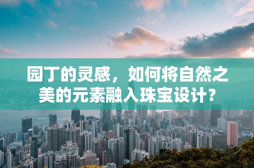 园丁的灵感，如何将自然之美的元素融入珠宝设计？