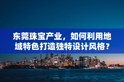 东莞珠宝产业，如何利用地域特色打造独特设计风格？
