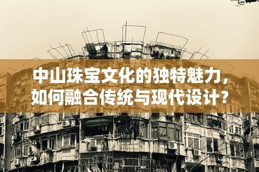 中山珠宝文化的独特魅力，如何融合传统与现代设计？
