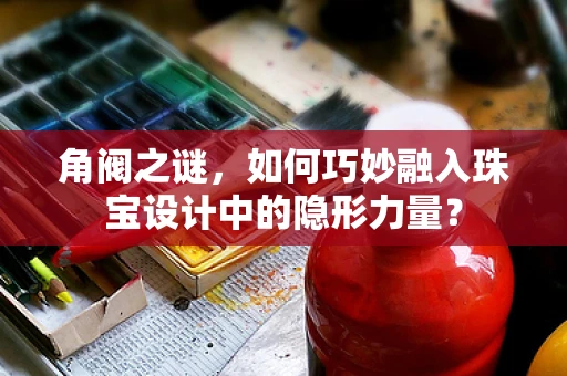 角阀之谜，如何巧妙融入珠宝设计中的隐形力量？
