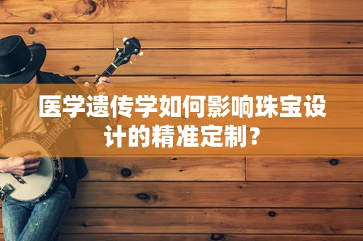 医学遗传学如何影响珠宝设计的精准定制？