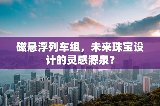 磁悬浮列车组，未来珠宝设计的灵感源泉？