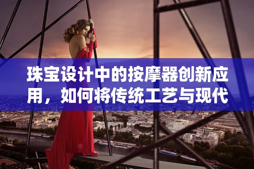 珠宝设计中的按摩器创新应用，如何将传统工艺与现代科技完美融合？