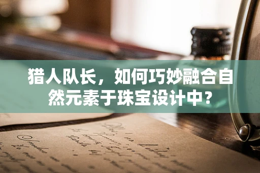 猎人队长，如何巧妙融合自然元素于珠宝设计中？
