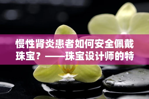 慢性肾炎患者如何安全佩戴珠宝？——珠宝设计师的特别考量