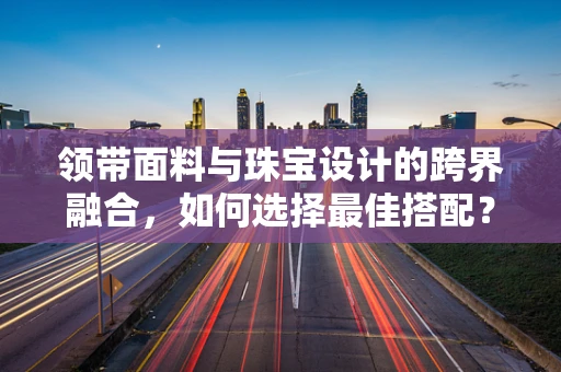 领带面料与珠宝设计的跨界融合，如何选择最佳搭配？