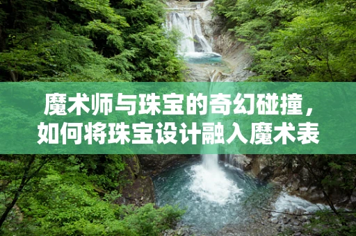 魔术师与珠宝的奇幻碰撞，如何将珠宝设计融入魔术表演？